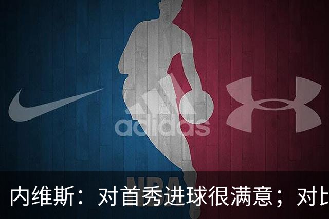 内维斯：对首秀进球很满意；对比赛结果略遗憾，但我们做得还不错