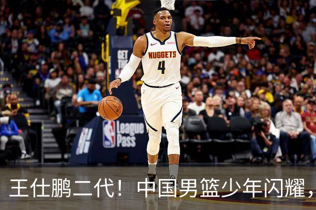 王仕鹏二代！中国男篮少年闪耀，场均5记三分，男篮后卫答案浮现