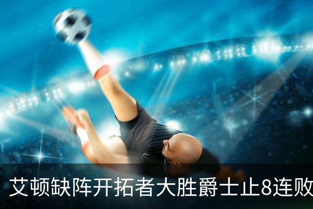 艾顿缺阵开拓者大胜爵士止8连败 鹈鹕险胜国王